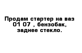 Продам стартер на ваз 01-07 , бензобак, заднее стекло.